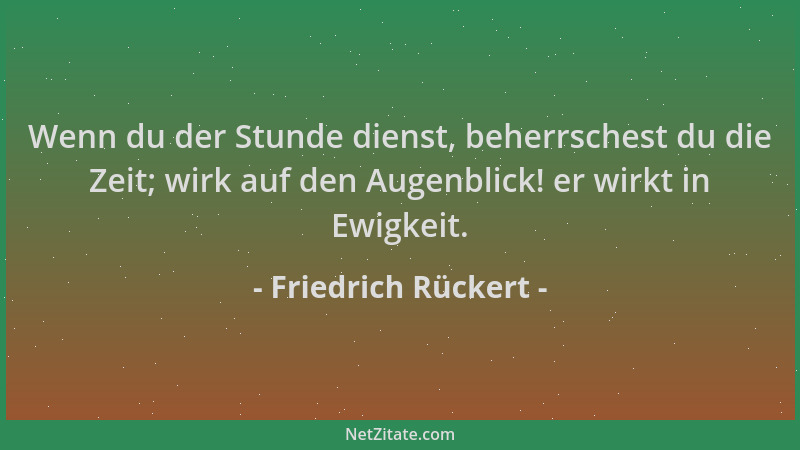 Friedrich Rückert - Wenn du der Stunde dienst, beherrschest du die Zeit; wirk auf den Augenblick! er wirkt in Ewigkeit....