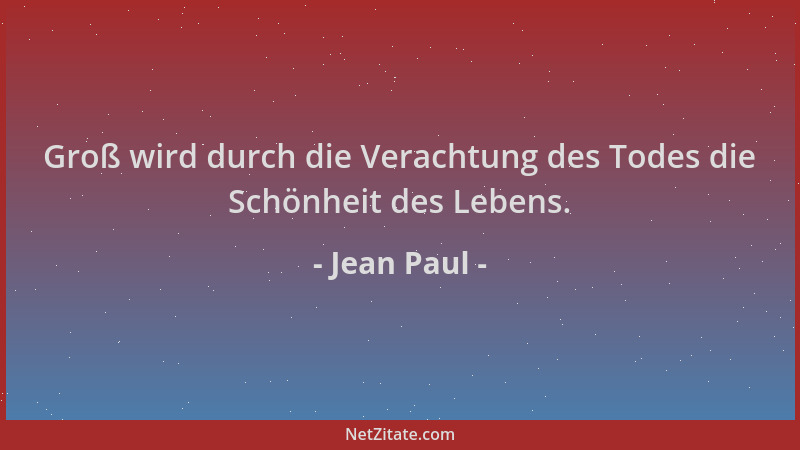Jean Paul - Groß wird durch die Verachtung des Todes die Schönheit des Lebens....