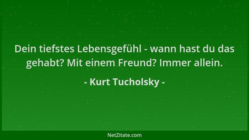 Kurt Tucholsky - Dein tiefstes Lebensgefühl - wann hast du das gehabt? Mit einem Freund? Immer allein....