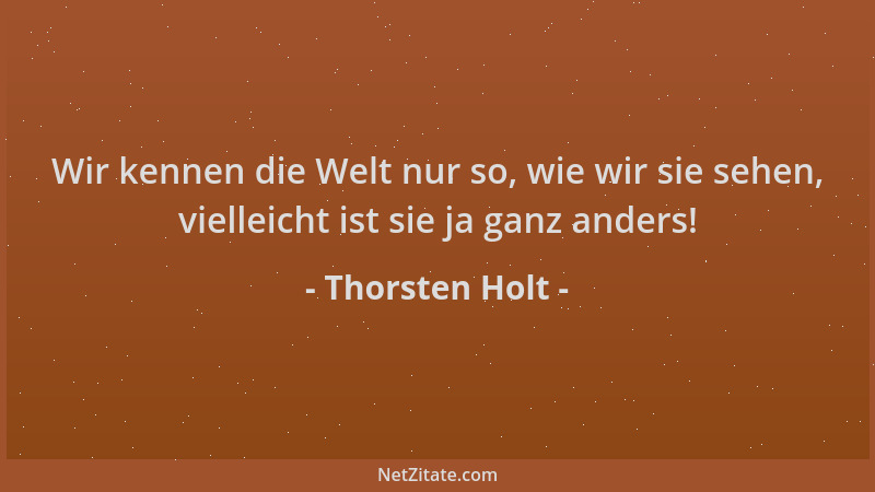 Thorsten Holt - Wir kennen die Welt nur so, wie wir sie sehen, vielleicht ist sie ja ganz anders!...