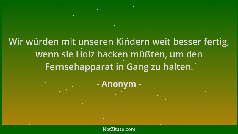 Anonym - Wir würden mit unseren Kindern weit besser fertig, wenn sie Holz hacken müßten, um den Fernsehapparat in Gang zu h...