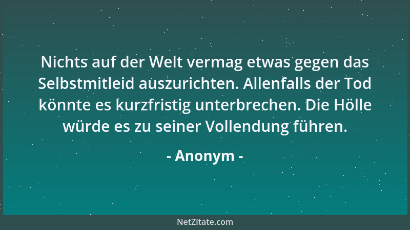 Anonym - Nichts auf der Welt vermag etwas gegen das Selbstmitleid auszurichten. Allenfalls der Tod könnte es kurzfristig un...