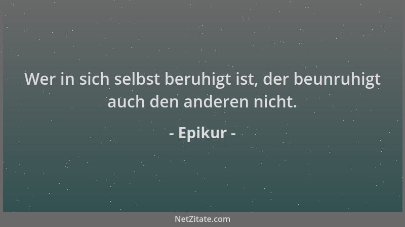 Epikur - Wer in sich selbst beruhigt ist, der beunruhigt auch den anderen nicht....