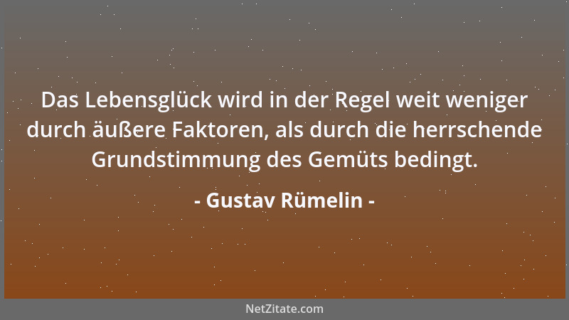 Gustav Rümelin - Das Lebensglück wird in der Regel weit weniger durch äußere Faktoren, als durch die herrschende Grundstimm...