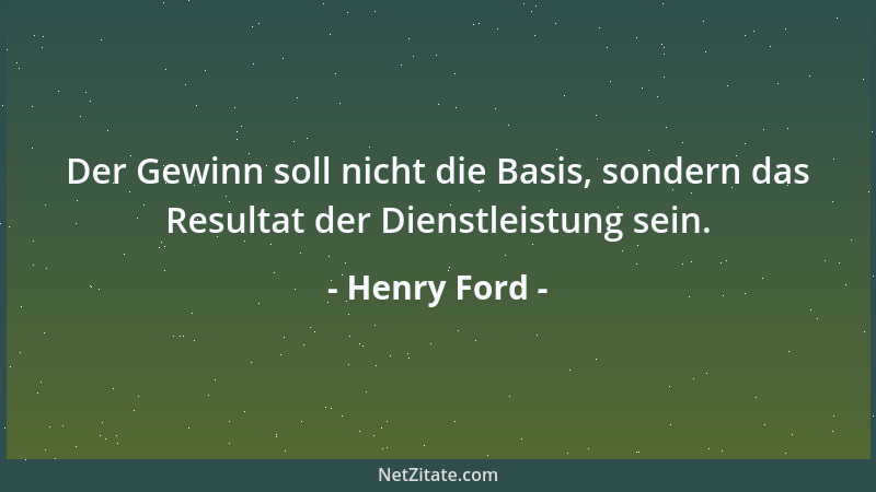 Henry Ford - Der Gewinn soll nicht die Basis, sondern das Resultat der Dienstleistung sein....