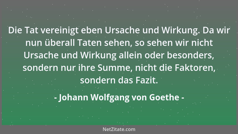 Johann Wolfgang von Goethe - Die Tat vereinigt eben Ursache und Wirkung. Da wir nun überall Taten sehen, so sehen wir nicht...