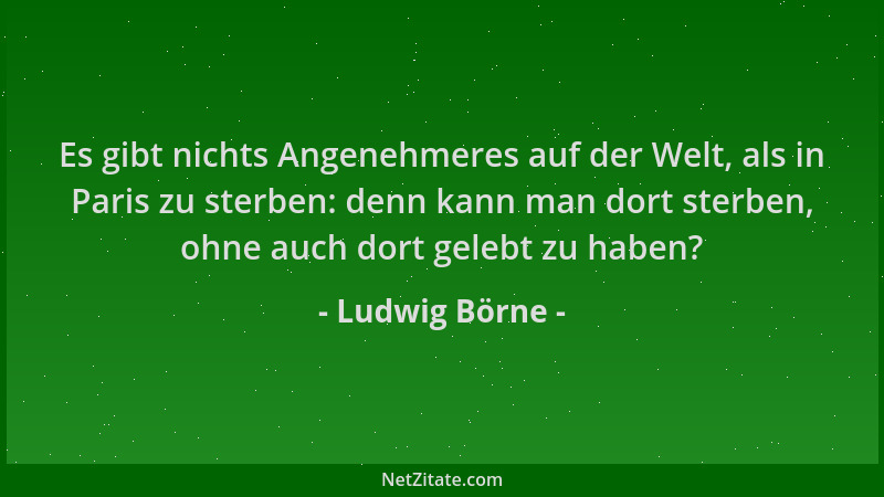 Ludwig Börne - Es gibt nichts Angenehmeres auf der Welt, als in Paris zu sterben: denn kann man dort sterben, ohne auch dor...