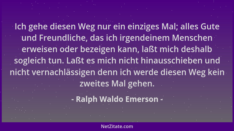 Ralph Waldo Emerson - Ich gehe diesen Weg nur ein einziges Mal; alles Gute und Freundliche, das ich irgendeinem Menschen er...