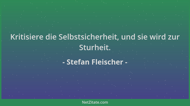 Stefan Fleischer - Kritisiere die Selbstsicherheit, und sie wird zur Sturheit....