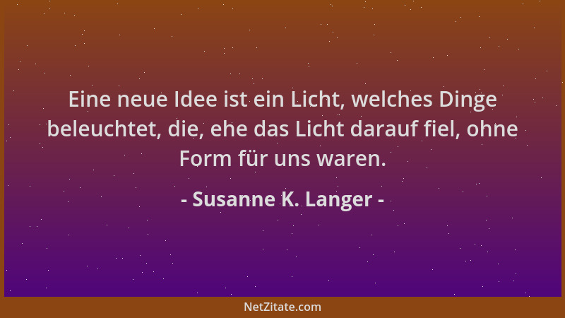 Susanne K. Langer - Eine neue Idee ist ein Licht, welches Dinge beleuchtet, die, ehe das Licht darauf fiel, ohne Form für u...