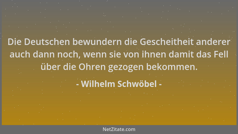 Wilhelm Schwöbel - Die Deutschen bewundern die Gescheitheit anderer auch dann noch, wenn sie von ihnen damit das Fell über...