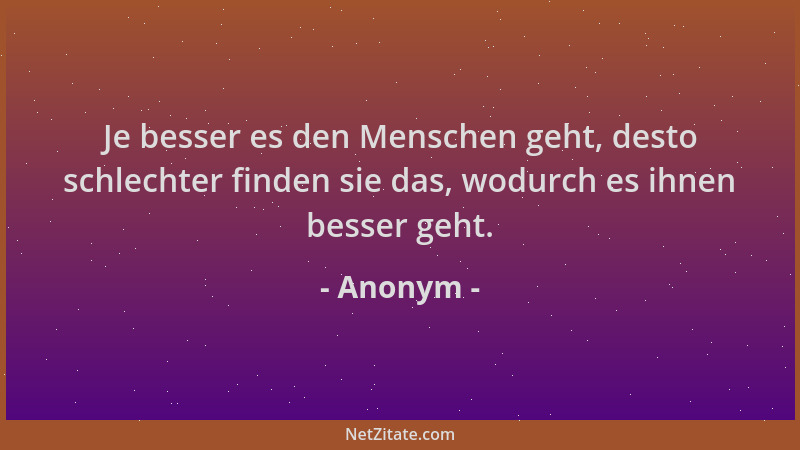 Anonym - Je besser es den Menschen geht, desto schlechter finden sie das, wodurch es ihnen besser geht....
