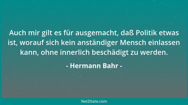 Hermann Bahr - Auch mir gilt es für ausgemacht, daß Politik etwas ist, worauf sich kein anständiger Mensch einlassen kann,...