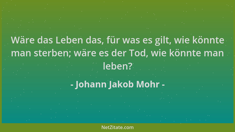 Johann Jakob Mohr - Wäre das Leben das, für was es gilt, wie könnte man sterben; wäre es der Tod, wie könnte man leben?...