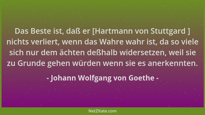 Johann Wolfgang von Goethe - Das Beste ist, daß er [Hartmann von Stuttgard ] nichts verliert, wenn das Wahre wahr ist, da s...