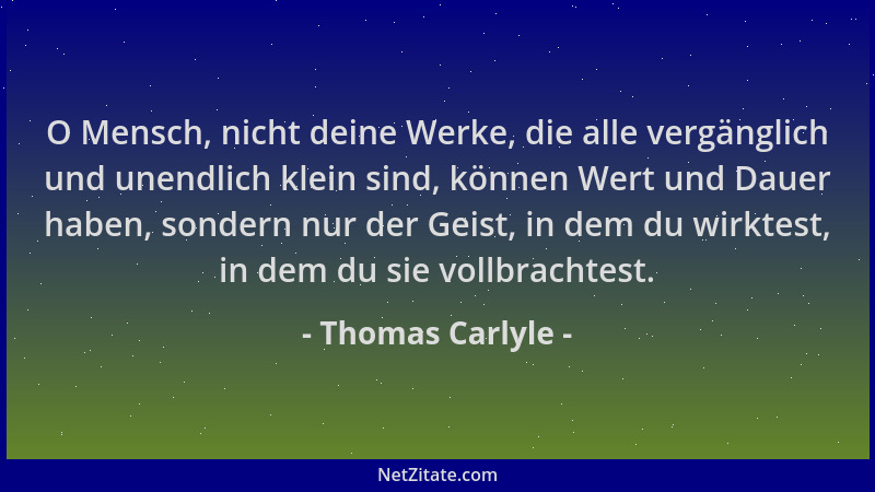 Thomas Carlyle - O Mensch, nicht deine Werke, die alle vergänglich und unendlich klein sind, können Wert und Dauer haben, s...