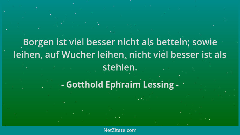 Gotthold Ephraim Lessing - Borgen ist viel besser nicht als betteln; sowie leihen, auf Wucher leihen, nicht viel besser ist...