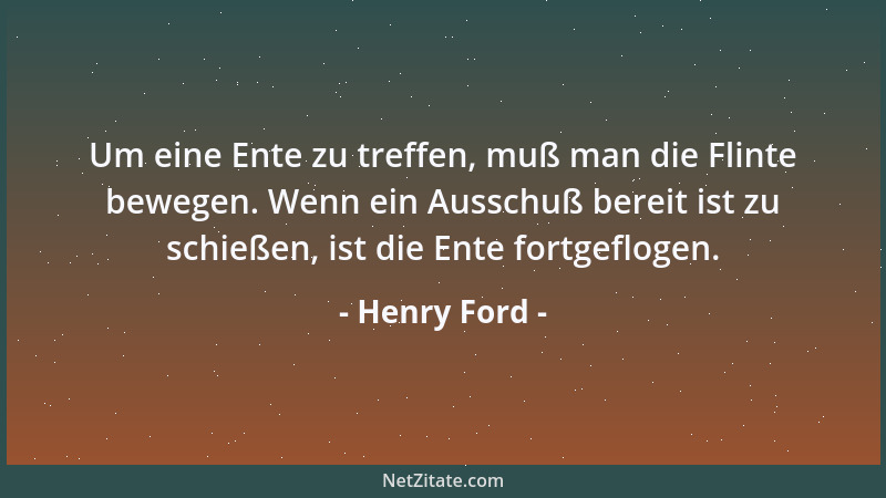 Henry Ford - Um eine Ente zu treffen, muß man die Flinte bewegen. Wenn ein Ausschuß bereit ist zu schießen, ist die Ente fo...