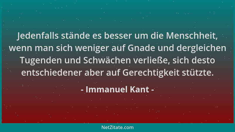 Immanuel Kant - Jedenfalls stände es besser um die Menschheit, wenn man sich weniger auf Gnade und dergleichen Tugenden und...