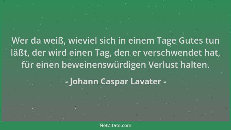 Johann Caspar Lavater - Wer da weiß, wieviel sich in einem Tage Gutes tun läßt, der wird einen Tag, den er verschwendet hat...