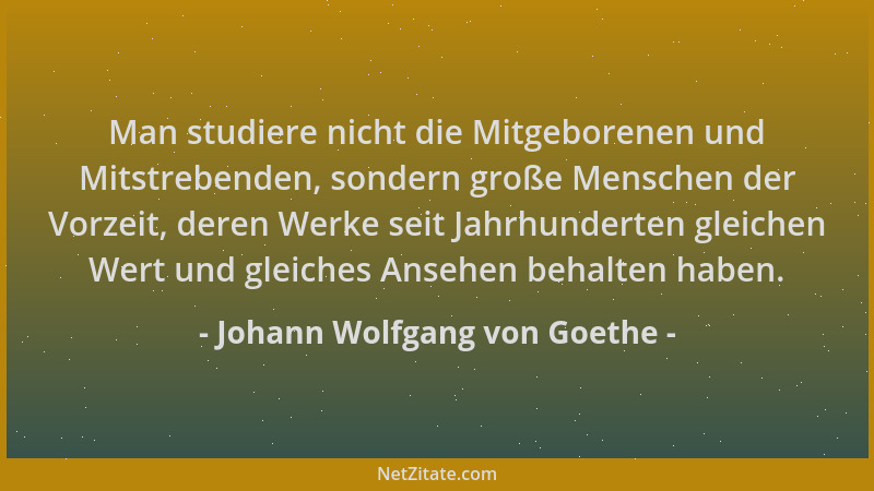 Johann Wolfgang von Goethe - Man studiere nicht die Mitgeborenen und Mitstrebenden, sondern große Menschen der Vorzeit, der...