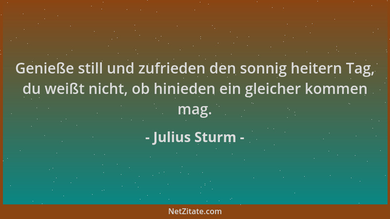 Julius Sturm - Genieße still und zufrieden den sonnig heitern Tag, du weißt nicht, ob hinieden ein gleicher kommen mag....