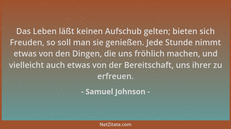 Samuel Johnson - Das Leben läßt keinen Aufschub gelten; bieten sich Freuden, so soll man sie genießen. Jede Stunde nimmt et...