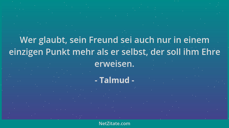 Talmud - Wer glaubt, sein Freund sei auch nur in einem einzigen Punkt mehr als er selbst, der soll ihm Ehre erweisen....