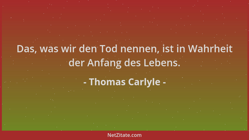 Thomas Carlyle - Das, was wir den Tod nennen, ist in Wahrheit der Anfang des Lebens....