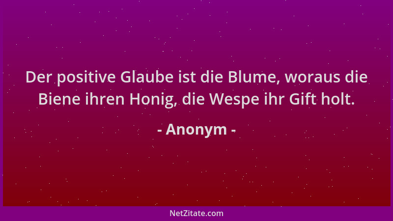 Anonym - Der positive Glaube ist die Blume, woraus die Biene ihren Honig, die Wespe ihr Gift holt....