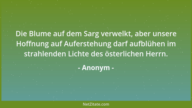Anonym - Die Blume auf dem Sarg verwelkt, aber unsere Hoffnung auf Auferstehung darf aufblühen im strahlenden Lichte des ös...