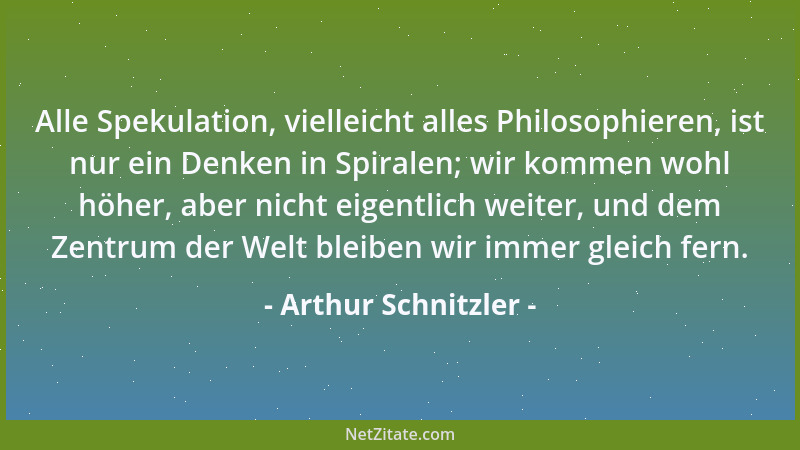 Arthur Schnitzler - Alle Spekulation, vielleicht alles Philosophieren, ist nur ein Denken in Spiralen; wir kommen wohl höhe...