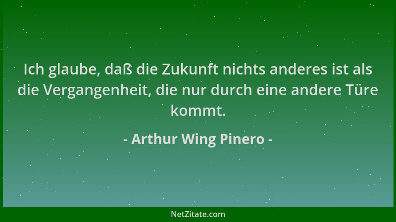 Arthur Wing Pinero - Ich glaube, daß die Zukunft nichts anderes ist als die Vergangenheit, die nur durch eine andere Türe k...