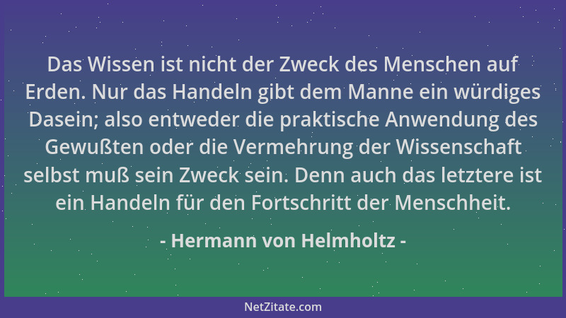 Hermann von Helmholtz - Das Wissen ist nicht der Zweck des Menschen auf Erden. Nur das Handeln gibt dem Manne ein würdiges...