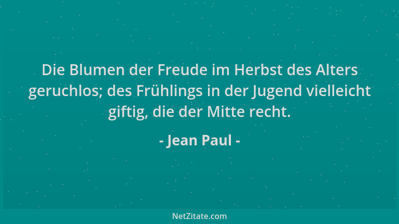 Jean Paul - Die Blumen der Freude im Herbst des Alters geruchlos; des Frühlings in der Jugend vielleicht giftig, die der Mi...