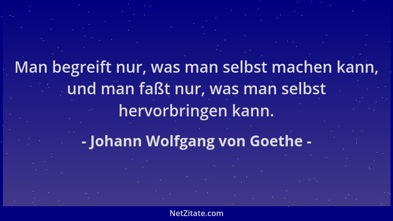 Johann Wolfgang von Goethe - Man begreift nur, was man selbst machen kann, und man faßt nur, was man selbst hervorbringen k...