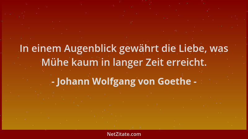 Johann Wolfgang von Goethe - In einem Augenblick gewährt die Liebe, was Mühe kaum in langer Zeit erreicht....