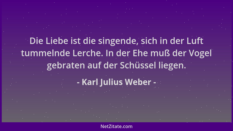 Karl Julius Weber - Die Liebe ist die singende, sich in der Luft tummelnde Lerche. In der Ehe muß der Vogel gebraten auf de...