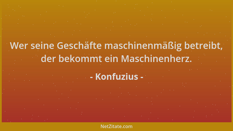 Konfuzius - Wer seine Geschäfte maschinenmäßig betreibt, der bekommt ein Maschinenherz....