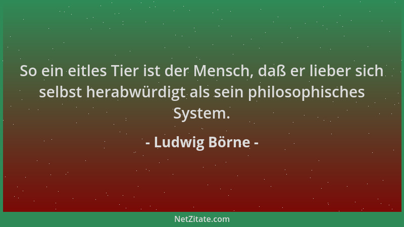 Ludwig Börne - So ein eitles Tier ist der Mensch, daß er lieber sich selbst herabwürdigt als sein philosophisches System....