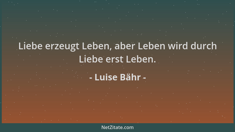 Luise Bähr - Liebe erzeugt Leben, aber Leben wird durch Liebe erst Leben....