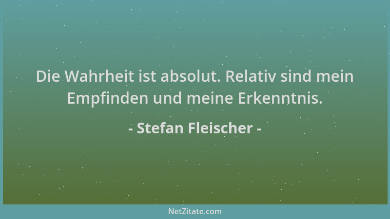 Stefan Fleischer - Die Wahrheit ist absolut. Relativ sind mein Empfinden und meine Erkenntnis....