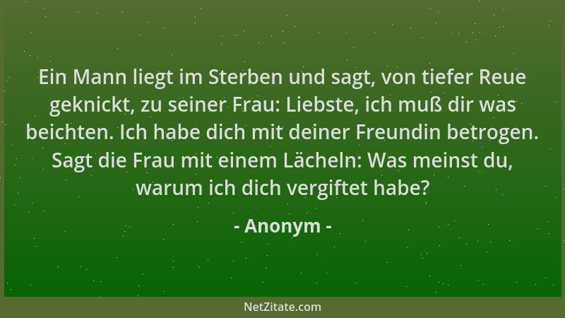 Anonym - Ein Mann liegt im Sterben und sagt, von tiefer Reue geknickt, zu seiner Frau: Liebste, ich muß dir was beichten. I...