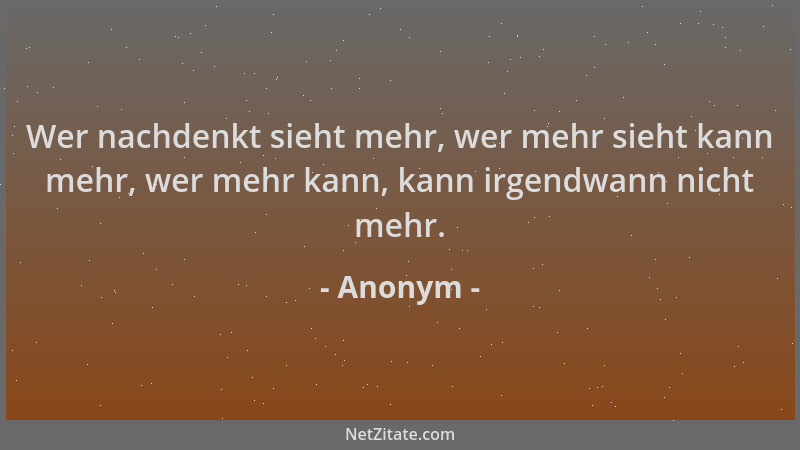 Anonym - Wer nachdenkt sieht mehr, wer mehr sieht kann mehr, wer mehr kann, kann irgendwann nicht mehr....