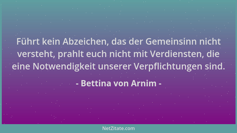 Bettina von Arnim - Führt kein Abzeichen, das der Gemeinsinn nicht versteht, prahlt euch nicht mit Verdiensten, die eine No...