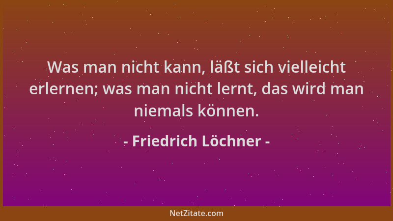 Friedrich Löchner - Was man nicht kann, läßt sich vielleicht erlernen; was man nicht lernt, das wird man niemals können....