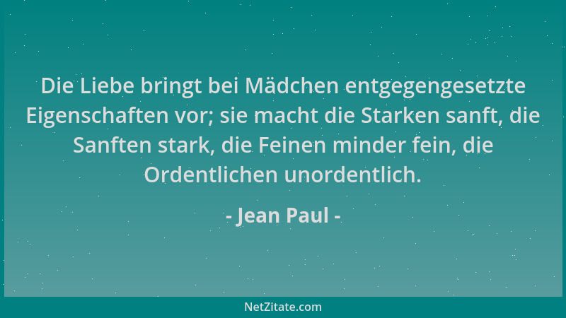 Jean Paul - Die Liebe bringt bei Mädchen entgegengesetzte Eigenschaften vor; sie macht die Starken sanft, die Sanften stark...