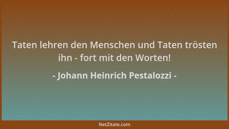 Johann Heinrich Pestalozzi - Taten lehren den Menschen und Taten trösten ihn - fort mit den Worten!...