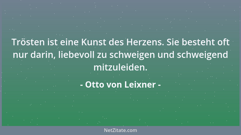 Otto von Leixner - Trösten ist eine Kunst des Herzens. Sie besteht oft nur darin, liebevoll zu schweigen und schweigend mit...