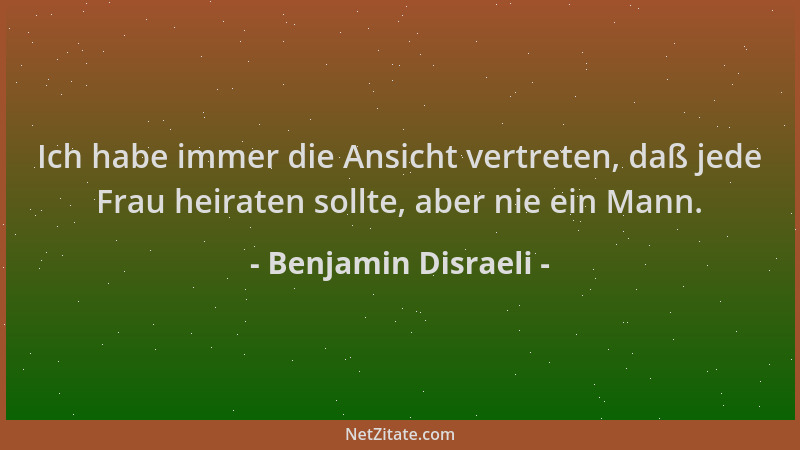 Benjamin Disraeli - Ich habe immer die Ansicht vertreten, daß jede Frau heiraten sollte, aber nie ein Mann....